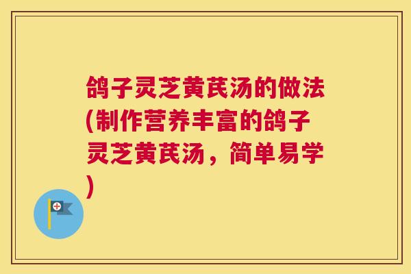 鸽子灵芝黄芪汤的做法(制作营养丰富的鸽子灵芝黄芪汤,简单易学) 鸽子灵芝黄芪汤的做法(制作营养丰富的鸽子灵芝黄芪汤,简单易学)
