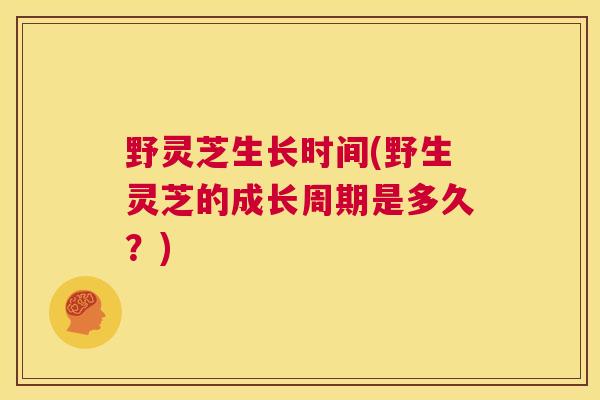 野灵芝生长时间(野生灵芝的成长周期是多久？)
