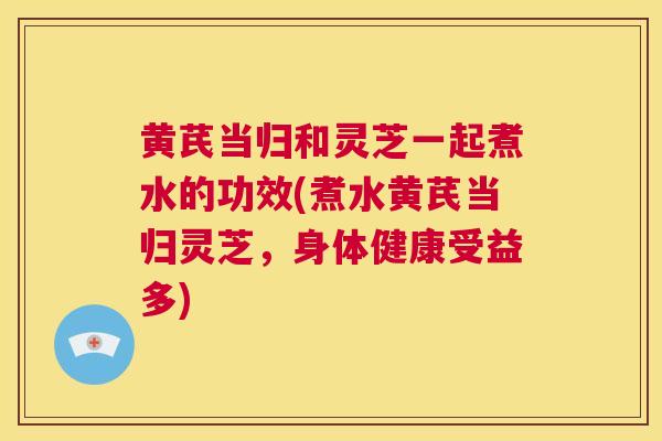 黄芪当归和灵芝一起煮水的功效(煮水黄芪当归灵芝，身体健康受益多)