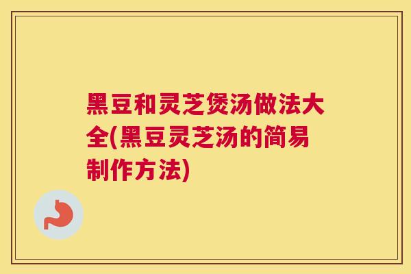 黑豆和灵芝煲汤做法大全(黑豆灵芝汤的简易制作方法)