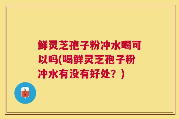 鲜灵芝孢子粉冲水喝可以吗(喝鲜灵芝孢子粉冲水有没有好处?) 鲜灵芝孢子粉冲水喝可以吗(喝鲜灵芝孢子粉冲水有没有好处?)