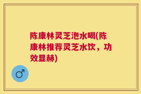 陈康林灵芝泡水喝(陈康林推荐灵芝水饮，功效显赫)