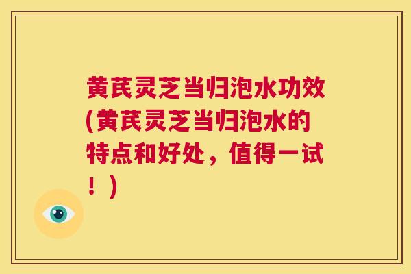 黄芪灵芝当归泡水功效(黄芪灵芝当归泡水的特点和好处，值得一试！)