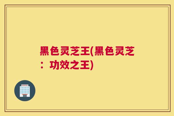 黑色灵芝王(黑色灵芝：功效之王)