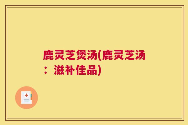 鹿灵芝煲汤(鹿灵芝汤：滋补佳品)