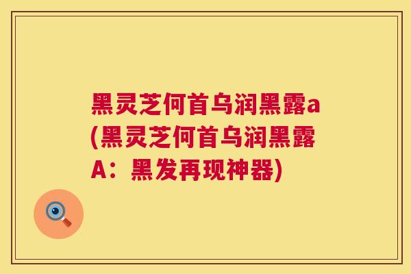 黑灵芝何首乌润黑露a(黑灵芝何首乌润黑露A：黑发再现神器)