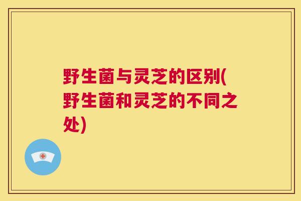 野生菌与灵芝的区别(野生菌和灵芝的不同之处)