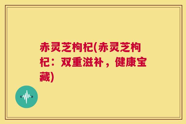 赤灵芝枸杞(赤灵芝枸杞：双重滋补，健康宝藏)