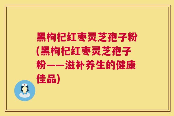 黑枸杞红枣灵芝孢子粉(黑枸杞红枣灵芝孢子粉——滋补养生的健康佳品)