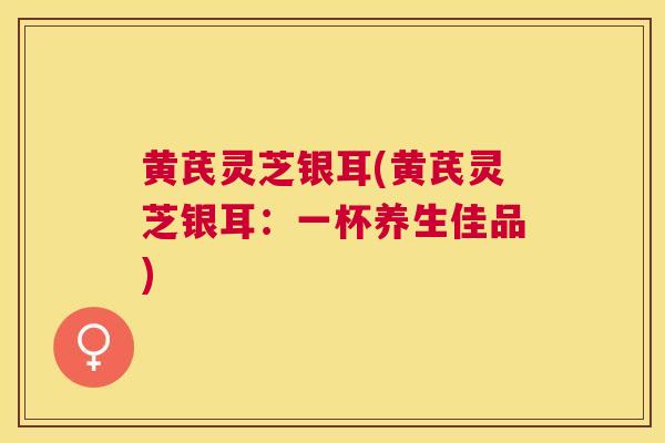 黄芪灵芝银耳(黄芪灵芝银耳：一杯养生佳品)