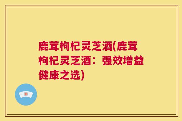鹿茸枸杞灵芝酒(鹿茸枸杞灵芝酒：强效增益健康之选)