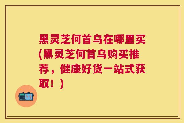 黑灵芝何首乌在哪里买(黑灵芝何首乌购买推荐，健康好货一站式获取！)