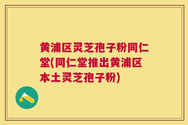 黄浦区灵芝孢子粉同仁堂(同仁堂推出黄浦区本土灵芝孢子粉)