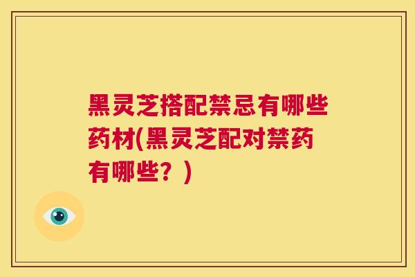 黑灵芝搭配禁忌有哪些药材(黑灵芝配对禁药有哪些？)