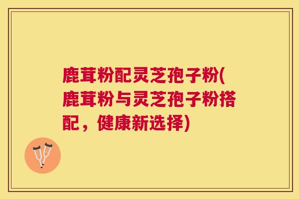 鹿茸粉配灵芝孢子粉(鹿茸粉与灵芝孢子粉搭配，健康新选择)