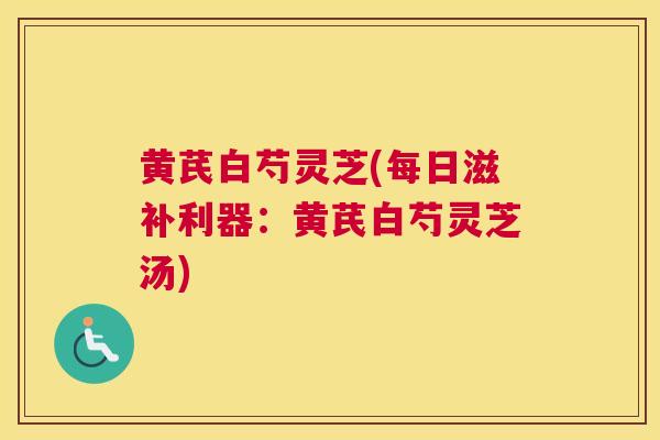 黄芪白芍灵芝(每日滋补利器：黄芪白芍灵芝汤)