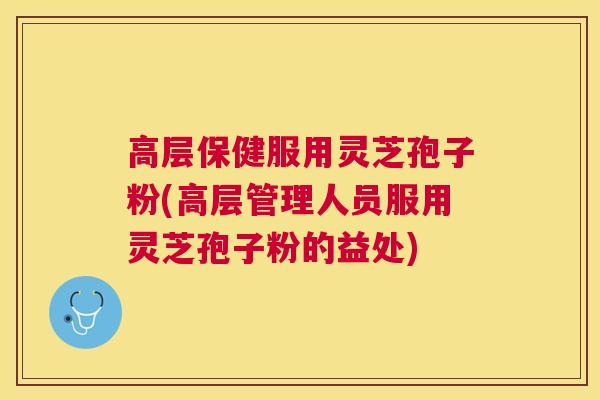 高层保健服用灵芝孢子粉(高层管理人员服用灵芝孢子粉的益处)