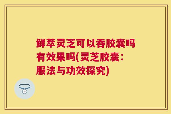 鲜萃灵芝可以吞胶囊吗有效果吗(灵芝胶囊：服法与功效探究)
