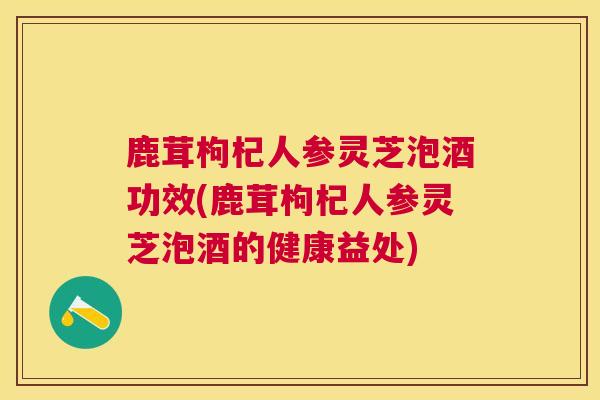 鹿茸枸杞人参灵芝泡酒功效(鹿茸枸杞人参灵芝泡酒的健康益处)