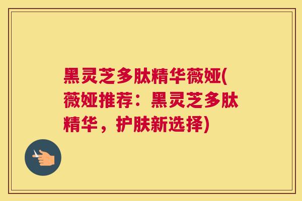 黑灵芝多肽精华薇娅(薇娅推荐：黑灵芝多肽精华，护肤新选择)
