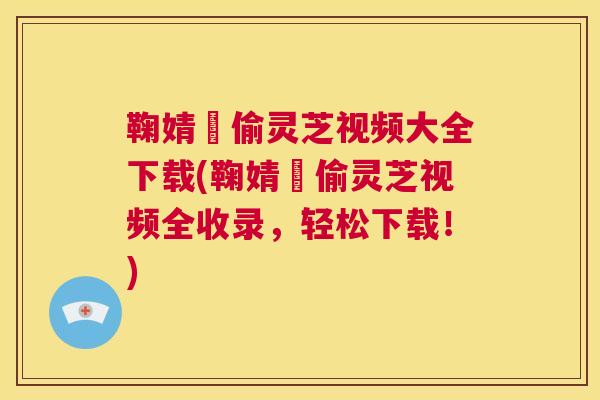 鞠婧祎偷灵芝视频大全下载(鞠婧祎偷灵芝视频全收录，轻松下载！)
