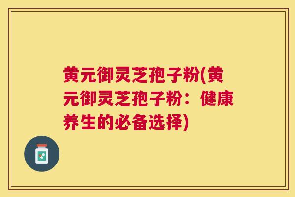 黄元御灵芝孢子粉(黄元御灵芝孢子粉：健康养生的必备选择)