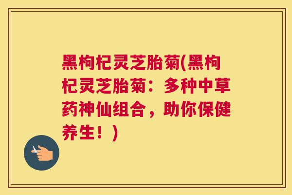黑枸杞灵芝胎菊(黑枸杞灵芝胎菊：多种中草药神仙组合，助你保健养生！)
