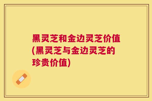 黑灵芝和金边灵芝价值(黑灵芝与金边灵芝的珍贵价值)
