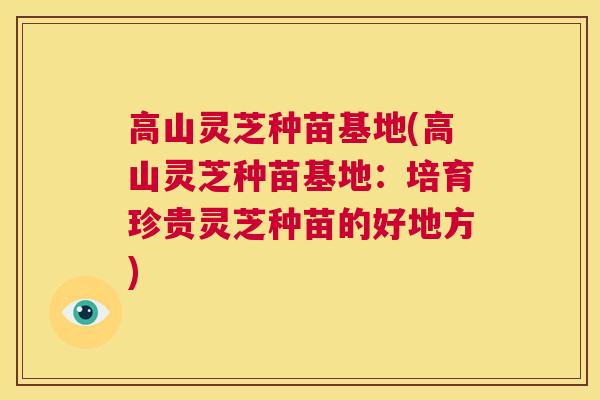 高山灵芝种苗基地(高山灵芝种苗基地:培育珍贵灵芝种苗的好地方) 高山灵芝种苗基地(高山灵芝种苗基地:培育珍贵灵芝种苗的好地方)