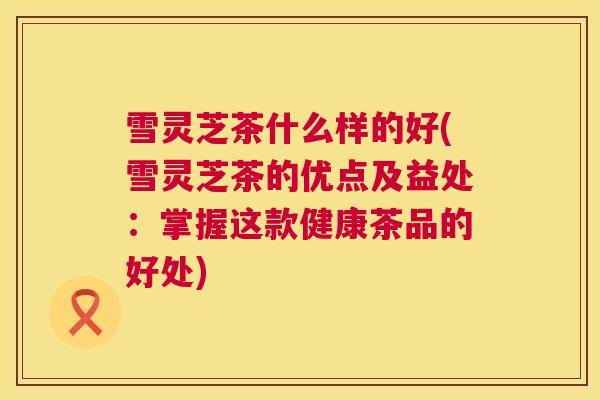 雪灵芝茶什么样的好(雪灵芝茶的优点及益处：掌握这款健康茶品的好处)