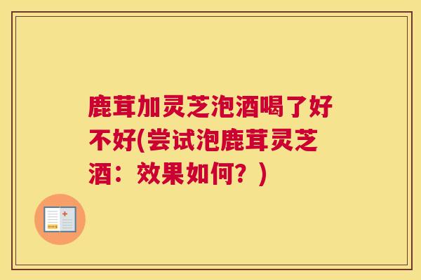 鹿茸加灵芝泡酒喝了好不好(尝试泡鹿茸灵芝酒:效果如何?) 鹿茸加灵芝泡酒喝了好不好(尝试泡鹿茸灵芝酒:效果如何?)