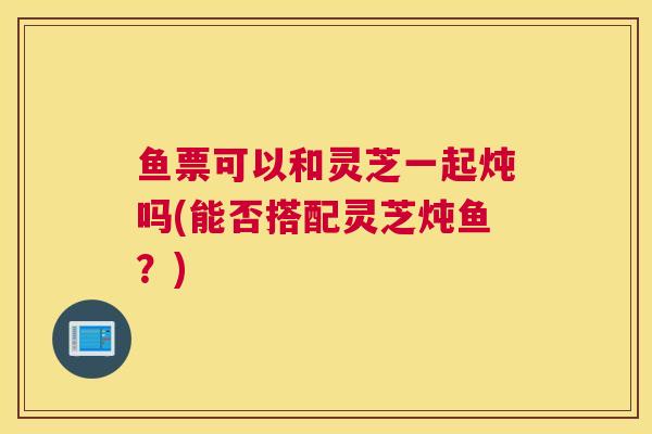 鱼票可以和灵芝一起炖吗(能否搭配灵芝炖鱼？)