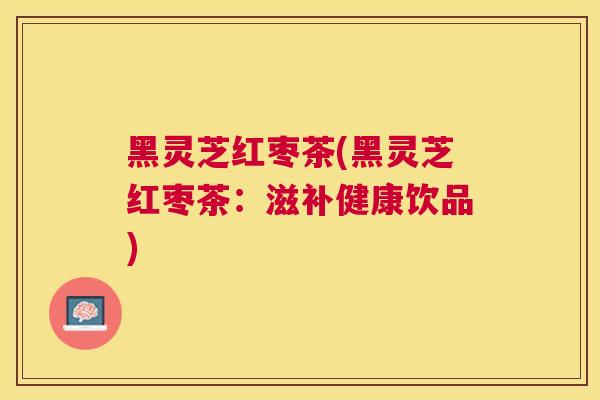黑灵芝红枣茶(黑灵芝红枣茶：滋补健康饮品)