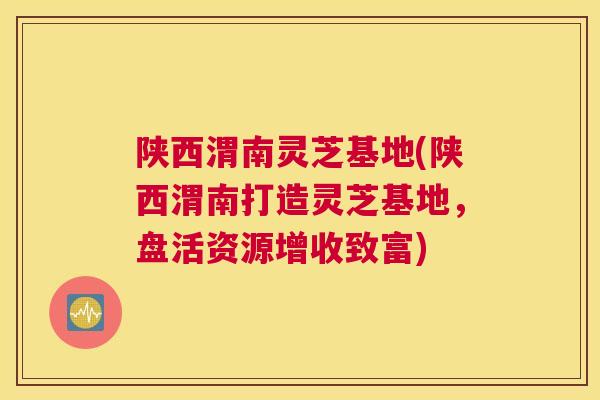 陕西渭南灵芝基地(陕西渭南打造灵芝基地，盘活资源增收致富)