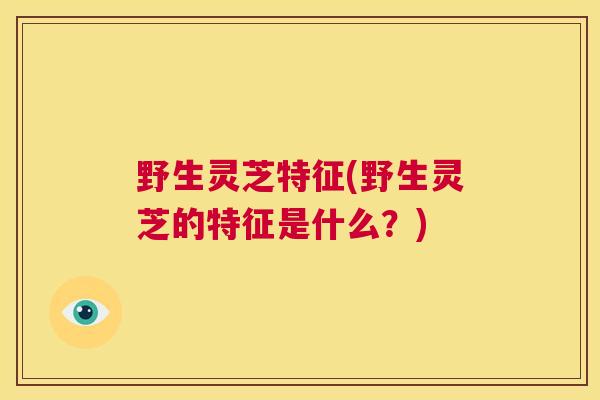 野生灵芝特征(野生灵芝的特征是什么？)