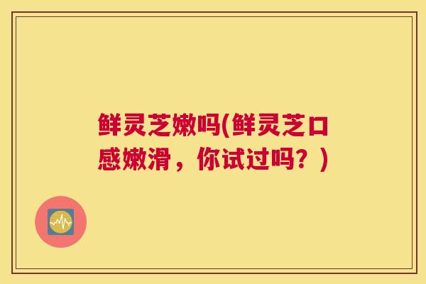 鲜灵芝嫩吗(鲜灵芝口感嫩滑，你试过吗？)