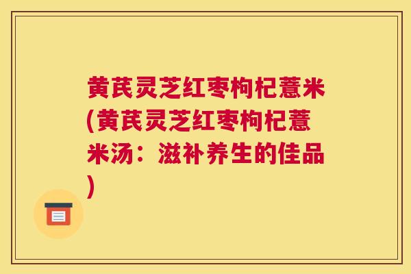 黄芪灵芝红枣枸杞薏米(黄芪灵芝红枣枸杞薏米汤:滋补养生的佳品) 黄芪灵芝红枣枸杞薏米(黄芪灵芝红枣枸杞薏米汤:滋补养生的佳品)