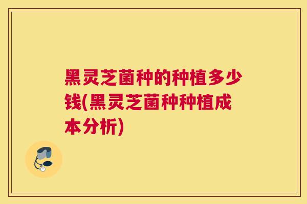 黑灵芝菌种的种植多少钱(黑灵芝菌种种植成本分析)