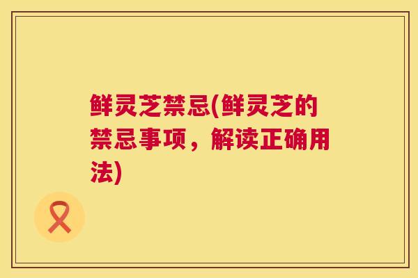 鲜灵芝禁忌(鲜灵芝的禁忌事项，解读正确用法)