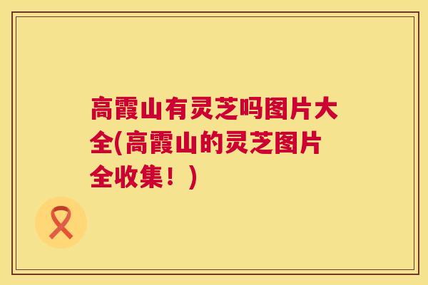高霞山有灵芝吗图片大全(高霞山的灵芝图片全收集！)