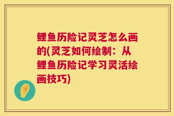 鲤鱼历险记灵芝怎么画的(灵芝如何绘制：从鲤鱼历险记学习灵活绘画技巧)