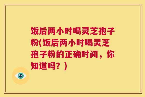 饭后两小时喝灵芝孢子粉(饭后两小时喝灵芝孢子粉的正确时间，你知道吗？)