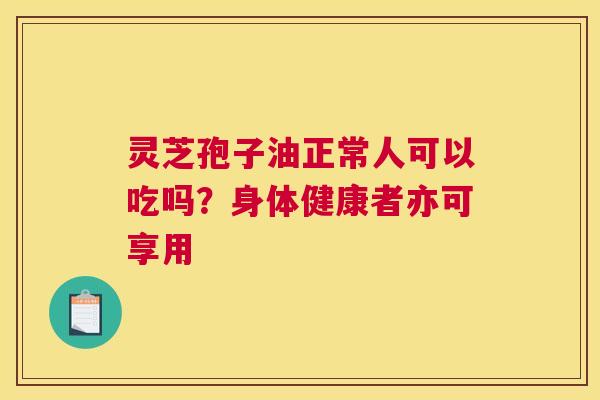 灵芝孢子油正常人可以吃吗？身体健康者亦可享用