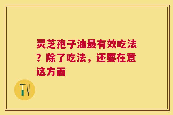 灵芝孢子油最有效吃法？除了吃法，还要在意这方面