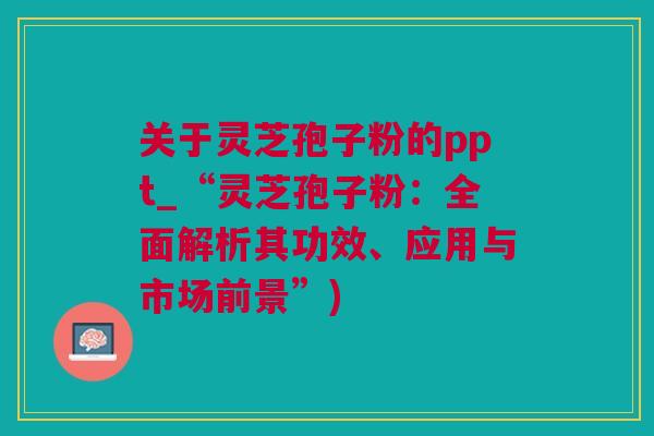 关于灵芝孢子粉的ppt_“灵芝孢子粉：全面解析其功效、应用与市场前景”)