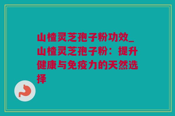 山楂灵芝孢子粉功效_山楂灵芝孢子粉：提升健康与免疫力的天然选择
