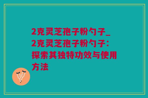 2克灵芝孢子粉勺子_2克灵芝孢子粉勺子：探索其独特功效与使用方法