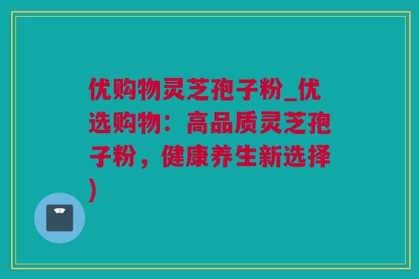 优购物灵芝孢子粉_优选购物：高品质灵芝孢子粉，健康养生新选择)