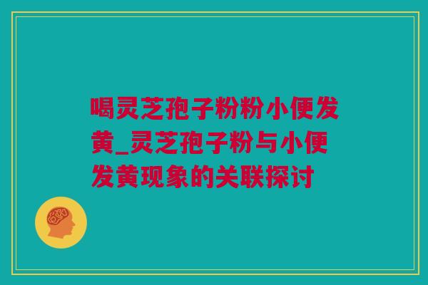 喝灵芝孢子粉粉小便发黄_灵芝孢子粉与小便发黄现象的关联探讨