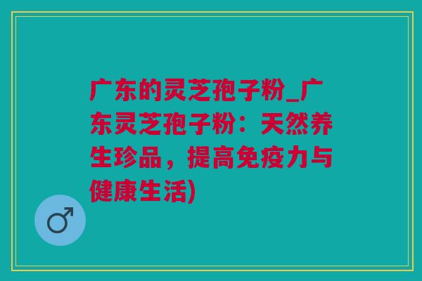 广东的灵芝孢子粉_广东灵芝孢子粉：天然养生珍品，提高免疫力与健康生活)